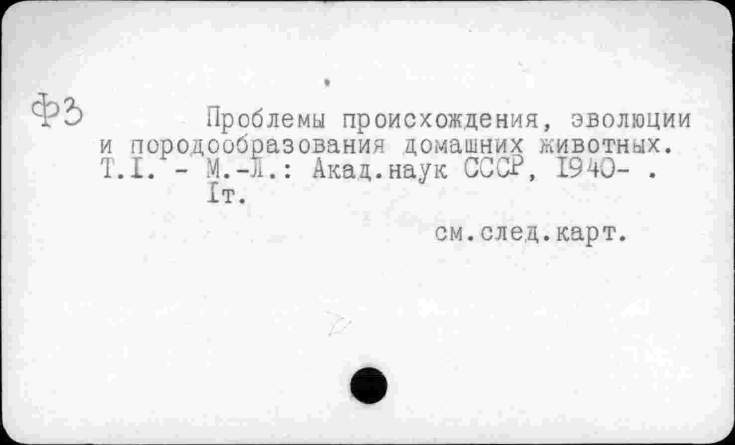 ﻿Проблемы происхождения, эволюции и породообразования домашних животных. T.I. - М.Л.: Акад.наук СССР, 1940- .
1т.
см.след.карт.